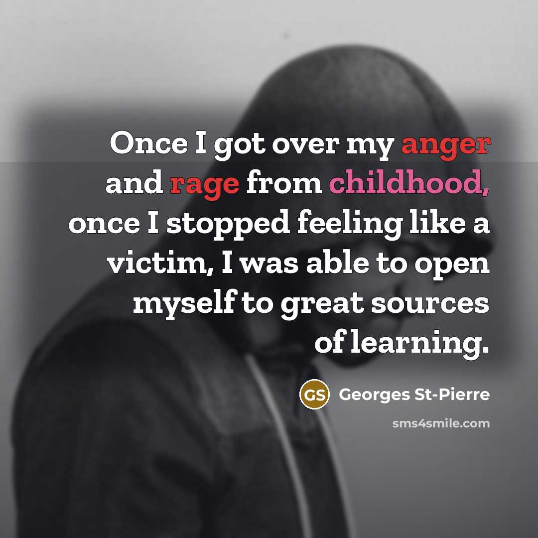 “Once I got over my anger and rage from childhood, once I stopped feeling like a victim, I was able to open myself to great sources of learning.” quote by Georges St-Pierre