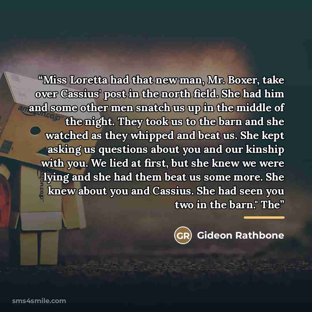 “Miss Loretta had that new man, Mr. Boxer, take over Cassius' post in the north field. She had him and some other men snatch us up in the middle of the night. They took us to the barn and she watched as they whipped and beat us. She kept asking us questions about you and our kinship with you. We…” quote by Gideon Rathbone