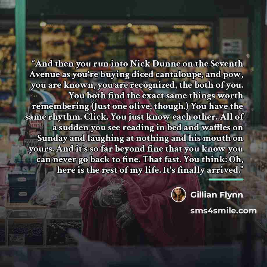 “And then you run into Nick Dunne on the Seventh Avenue as you're buying diced cantaloupe, and pow, you are known, you are recognized, the both of you. You both find the exact same things worth remembering (Just one olive, though.) You have the same rhythm. Click. You just know each other. All of a…” quote by Gillian Flynn