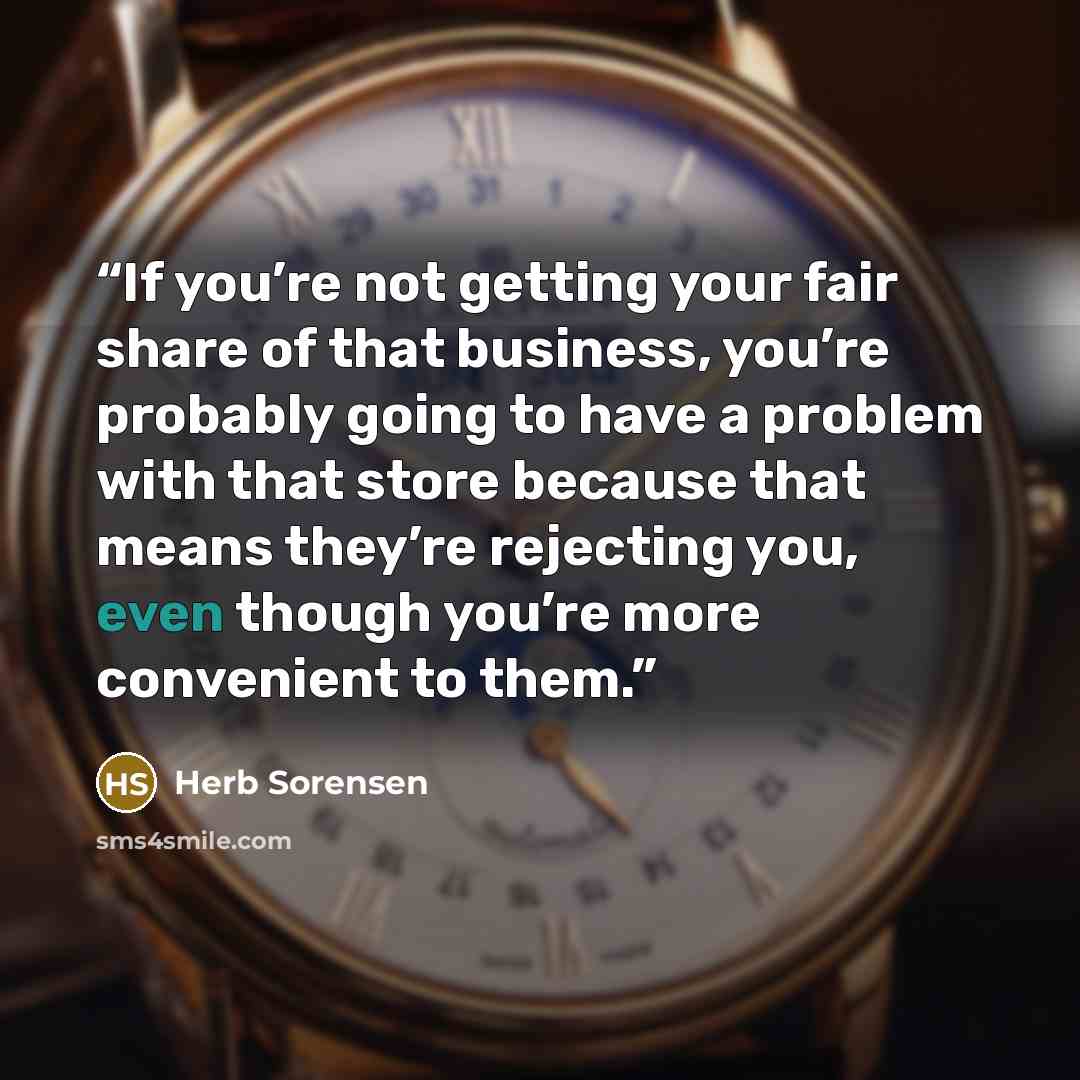 “If you’re not getting your fair share of that business, you’re probably going to have a problem with that store because that means they’re rejecting you, even though you’re more convenient to them.” quote by Herb Sorensen