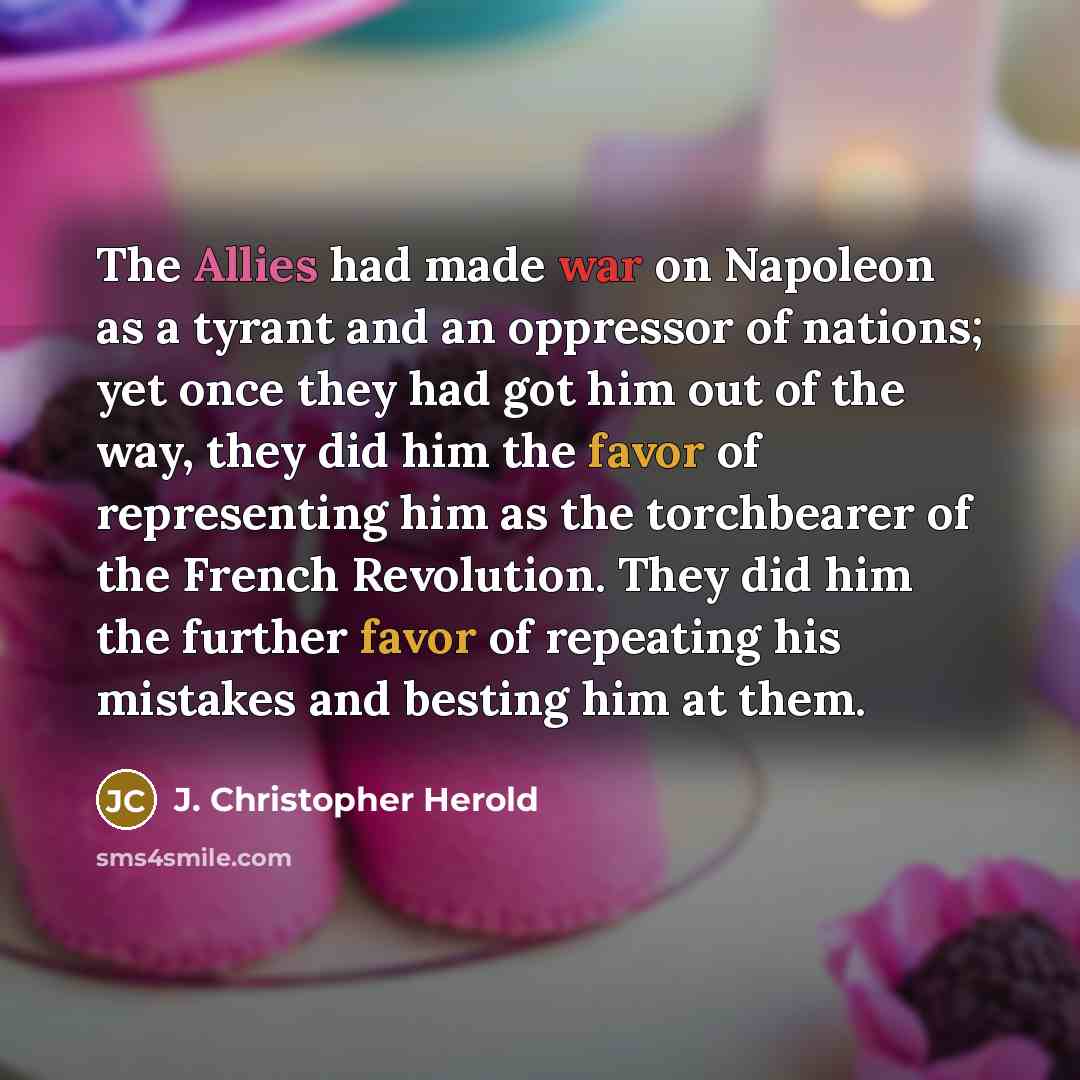 “The Allies had made war on Napoleon as a tyrant and an oppressor of nations; yet once they had got him out of the way, they did him the favor of representing him as the torchbearer of the French Revolution. They did him the further favor of repeating his mistakes and besting him at them.” quote by J. Christopher Herold
