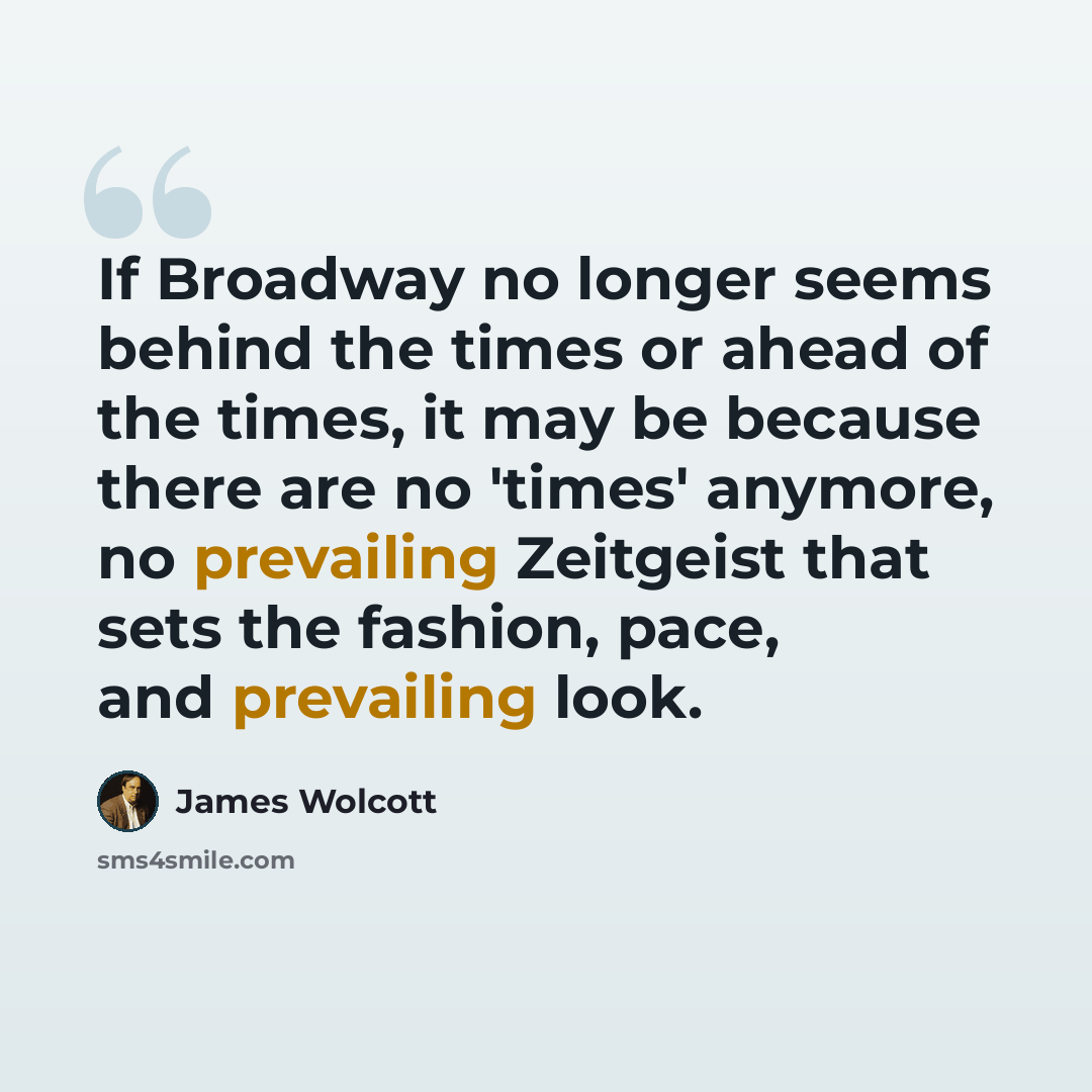 “If Broadway no longer seems behind the times or ahead of the times, it may be because there are no 'times' anymore, no prevailing Zeitgeist that sets the fashion, pace, and prevailing look.” quote by James Wolcott