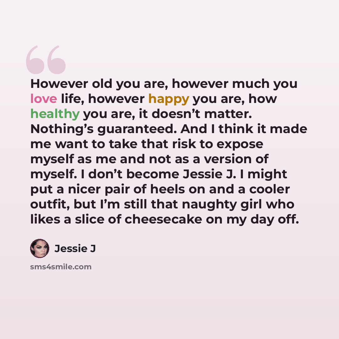 “However old you are, however much you love life, however happy you are, how healthy you are, it doesn’t matter. Nothing’s guaranteed. And I think it made me want to take that risk to expose myself as me and not as a version of myself. I don’t become Jessie J. I might put a nicer pair of heels on…” quote by Jessie J