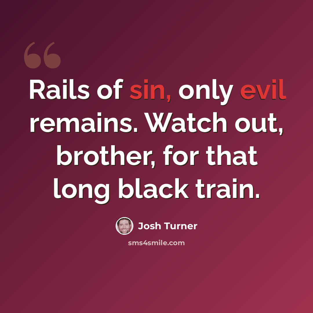 “Rails of sin, only evil remains. Watch out, brother, for that long black train.” quote by Josh Turner