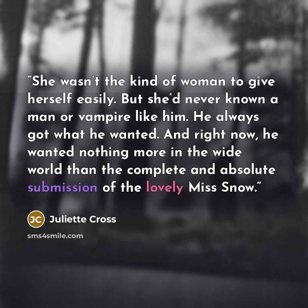 “She wasn’t the kind of woman to give herself easily. But she’d never known a man or vampire like him. He always got what he wanted. And right now, he wanted nothing more in the wide world than the complete and absolute submission of the lovely Miss Snow.” quote by Juliette Cross