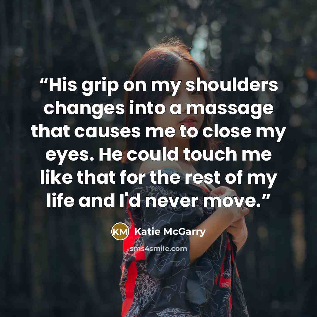 “His grip on my shoulders changes into a massage that causes me to close my eyes. He could touch me like that for the rest of my life and I'd never move.” quote by Katie McGarry