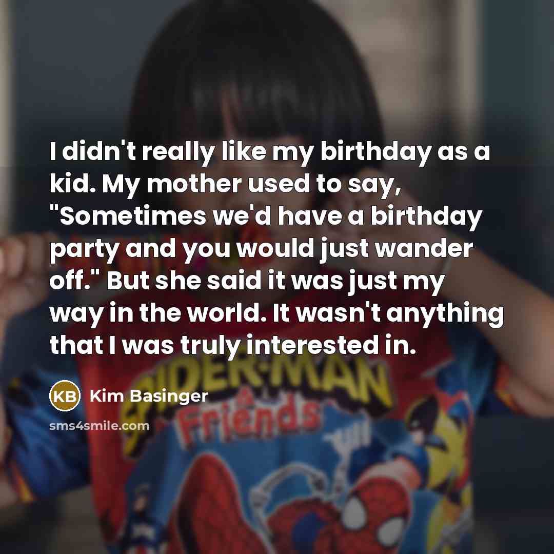 “I didn't really like my birthday as a kid. My mother used to say, "Sometimes we'd have a birthday party and you would just wander off." But she said it was just my way in the world. It wasn't anything that I was truly interested in.” quote by Kim Basinger