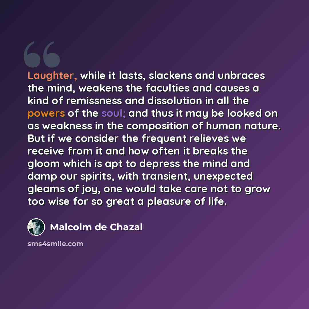 “Laughter, while it lasts, slackens and unbraces the mind, weakens the faculties and causes a kind of remissness and dissolution in all the powers of the soul; and thus it may be looked on as weakness in the composition of human nature. But if we consider the frequent relieves we receive from it…” quote by Malcolm De Chazal