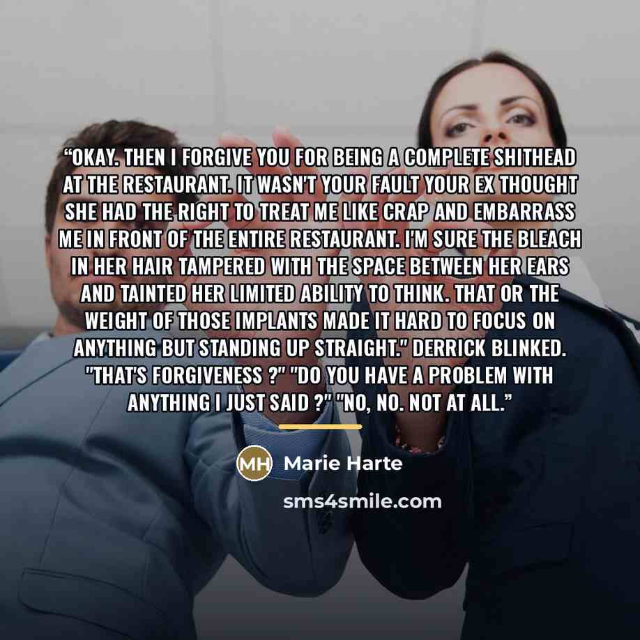 “Okay. Then I forgive you for being a complete shithead at the restaurant. It wasn't your fault your ex thought she had the right to treat me like crap and embarrass me in front of the entire restaurant. I'm sure the bleach in her hair tampered with the space between her ears and tainted her…” quote by Marie Harte