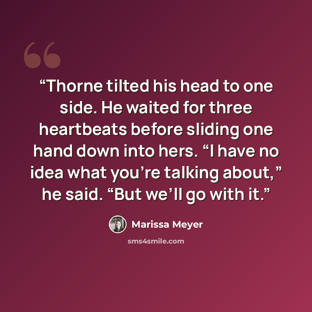 “Thorne tilted his head to one side. He waited for three heartbeats before sliding one hand down into hers. “I have no idea what you’re talking about,” he said. “But we’ll go with it.” quote by Marissa Meyer