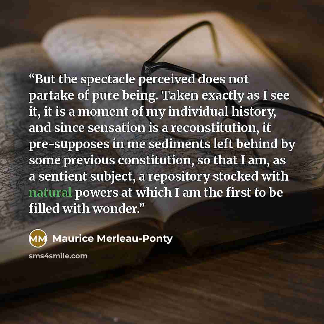 “But the spectacle perceived does not partake of pure being. Taken exactly as I see it, it is a moment of my individual history, and since sensation is a reconstitution, it pre-supposes in me sediments left behind by some previous constitution, so that I am, as a sentient subject, a repository…” quote by Maurice Merleau-Ponty
