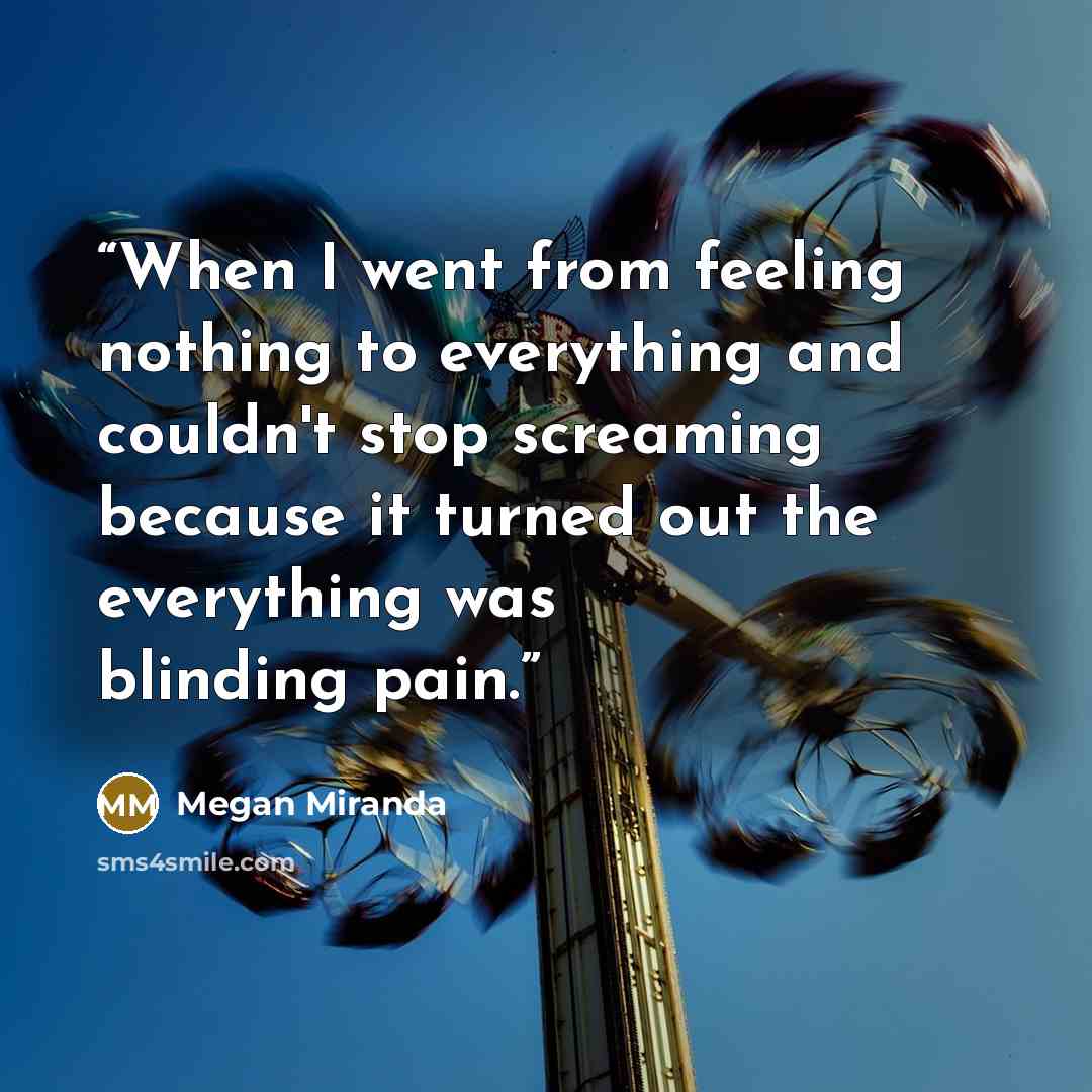 “When I went from feeling nothing to everything and couldn't stop screaming because it turned out the everything was blinding pain.” quote by Megan Miranda