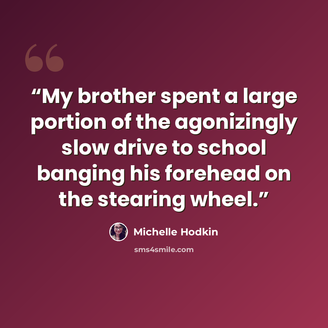 “My brother spent a large portion of the agonizingly slow drive to school banging his forehead on the stearing wheel.” quote by Michelle Hodkin