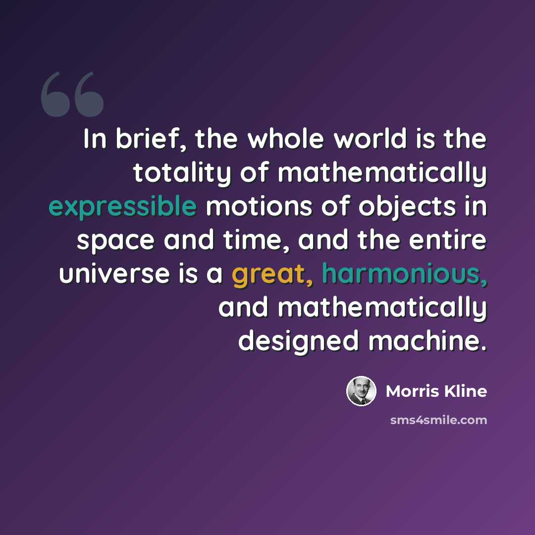 “In brief, the whole world is the totality of mathematically expressible motions of objects in space and time, and the entire universe is a great, harmonious, and mathematically designed machine.” quote by Morris Kline