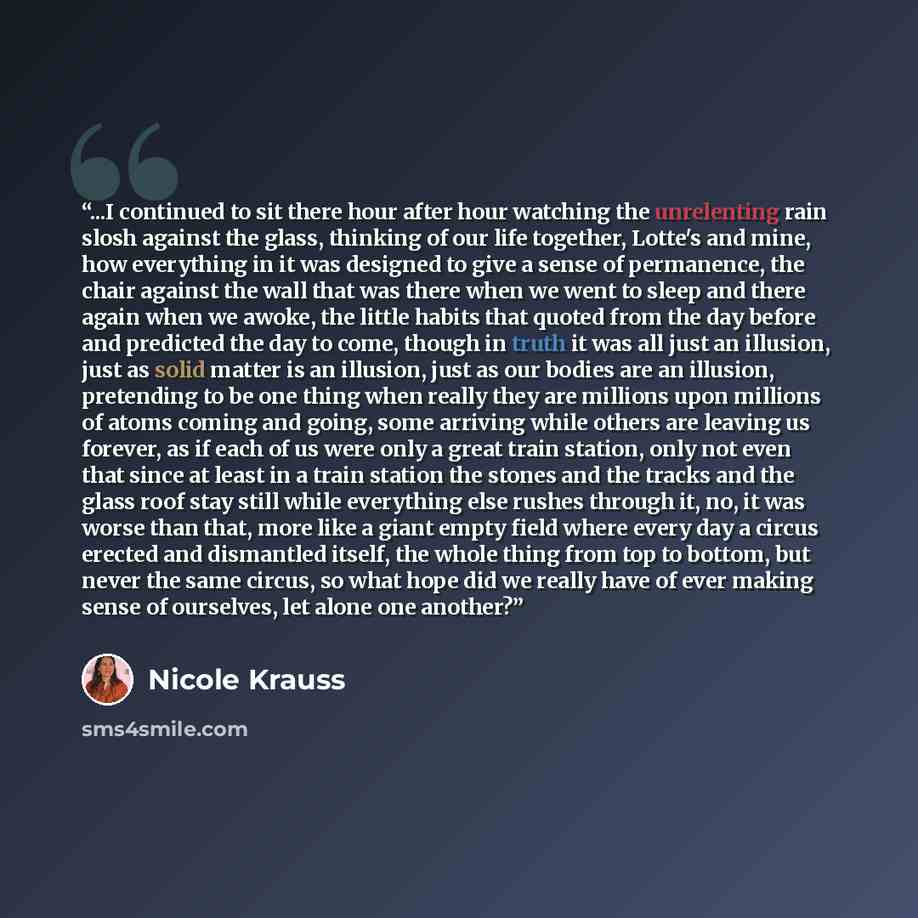 “...I continued to sit there hour after hour watching the unrelenting rain slosh against the glass, thinking of our life together, Lotte's and mine, how everything in it was designed to give a sense of permanence, the chair against the wall that was there when we went to sleep and there again when…” quote by Nicole Krauss