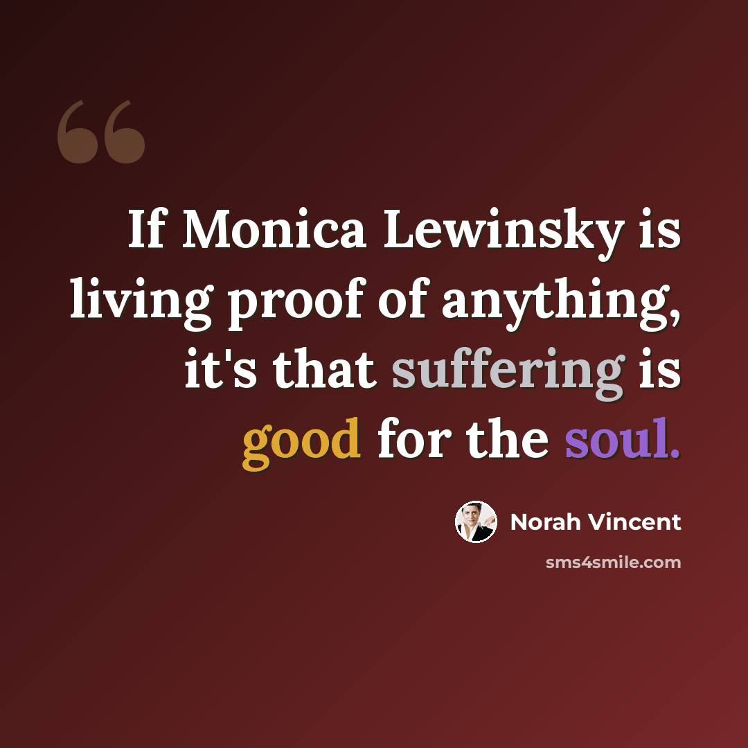 “If Monica Lewinsky is living proof of anything, it's that suffering is good for the soul.” quote by Norah Vincent