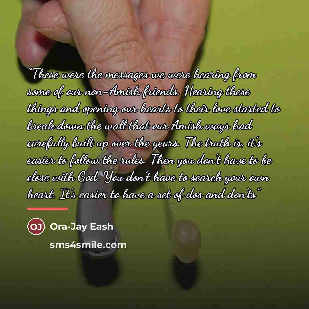 “These were the messages we were hearing from some of our non-Amish friends. Hearing these things and opening our hearts to their love started to break down the wall that our Amish ways had carefully built up over the years. The truth is, it’s easier to follow the rules. Then you don’t have to be…” quote by Ora-Jay Eash