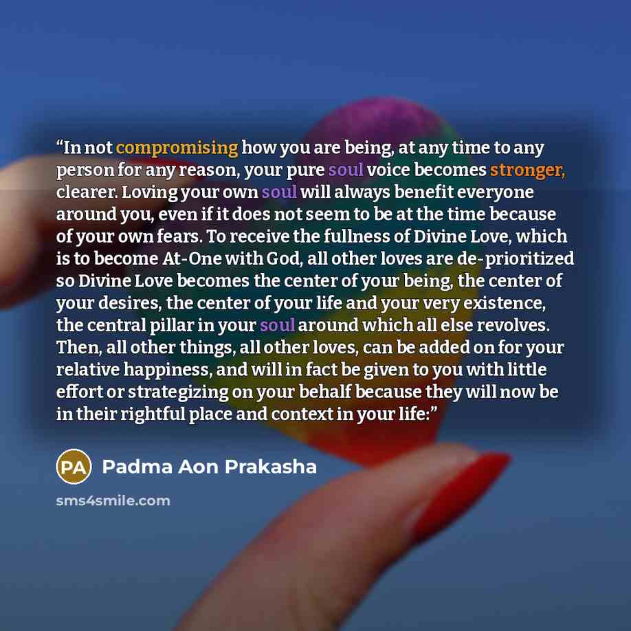 “In not compromising how you are being, at any time to any person for any reason, your pure soul voice becomes stronger, clearer. Loving your own soul will always benefit everyone around you, even if it does not seem to be at the time because of your own fears. To receive the fullness of Divine…” quote by Padma Aon Prakasha