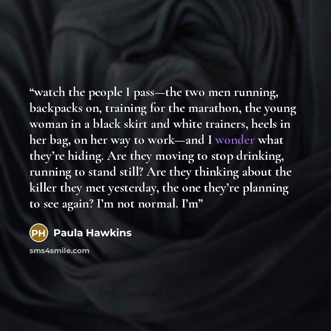 “watch the people I pass—the two men running, backpacks on, training for the marathon, the young woman in a black skirt and white trainers, heels in her bag, on her way to work—and I wonder what they’re hiding. Are they moving to stop drinking, running to stand still? Are they thinking about the…” quote by Paula Hawkins