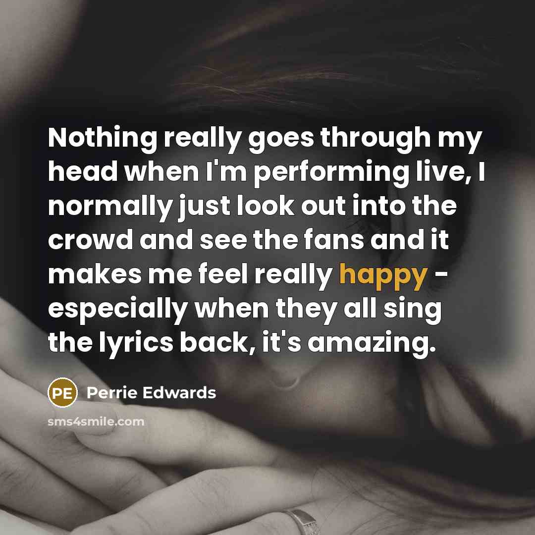 “Nothing really goes through my head when I'm performing live, I normally just look out into the crowd and see the fans and it makes me feel really happy - especially when they all sing the lyrics back, it's amazing.” quote by Perrie Edwards