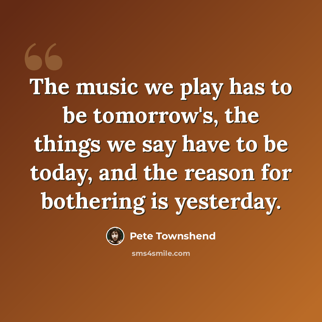 “The music we play has to be tomorrow's, the things we say have to be today, and the reason for bothering is yesterday.” quote by Pete Townshend