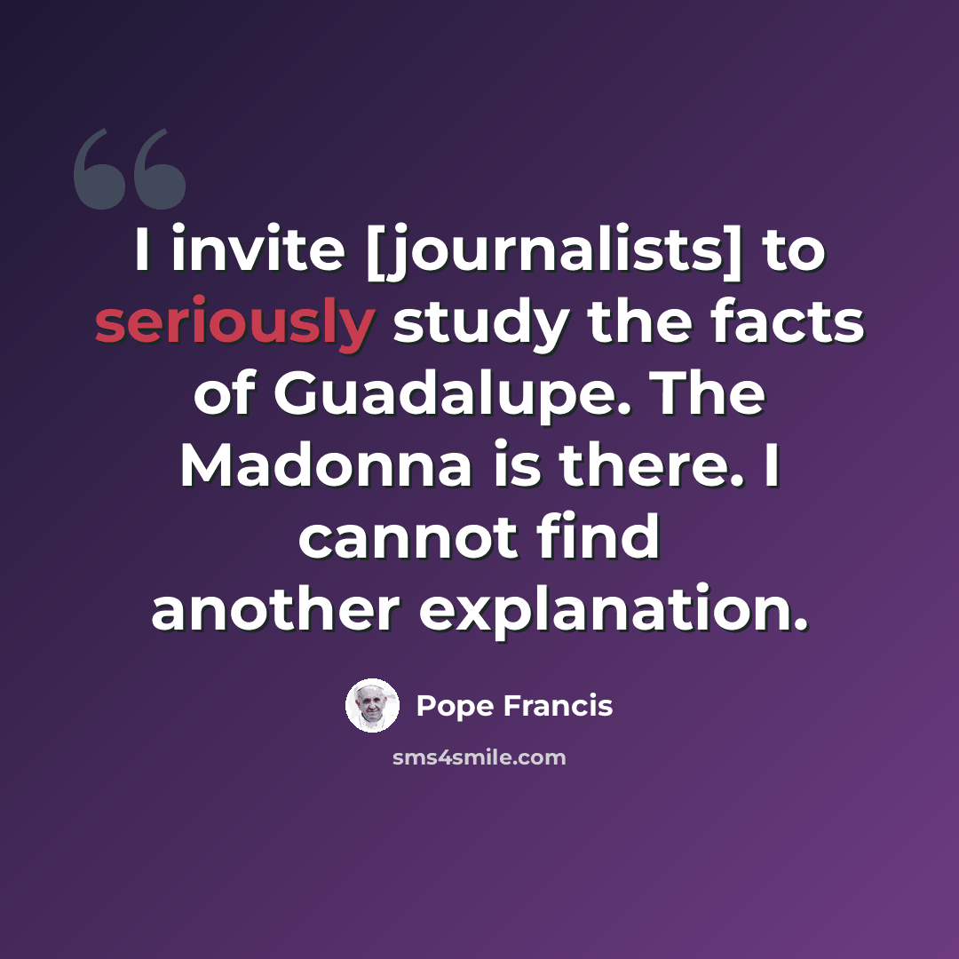 “I invite [journalists] to seriously study the facts of Guadalupe. The Madonna is there. I cannot find another explanation.” quote by Pope Francis