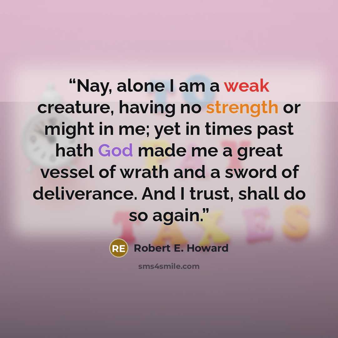 “Nay, alone I am a weak creature, having no strength or might in me; yet in times past hath God made me a great vessel of wrath and a sword of deliverance. And I trust, shall do so again.” quote by Robert E. Howard