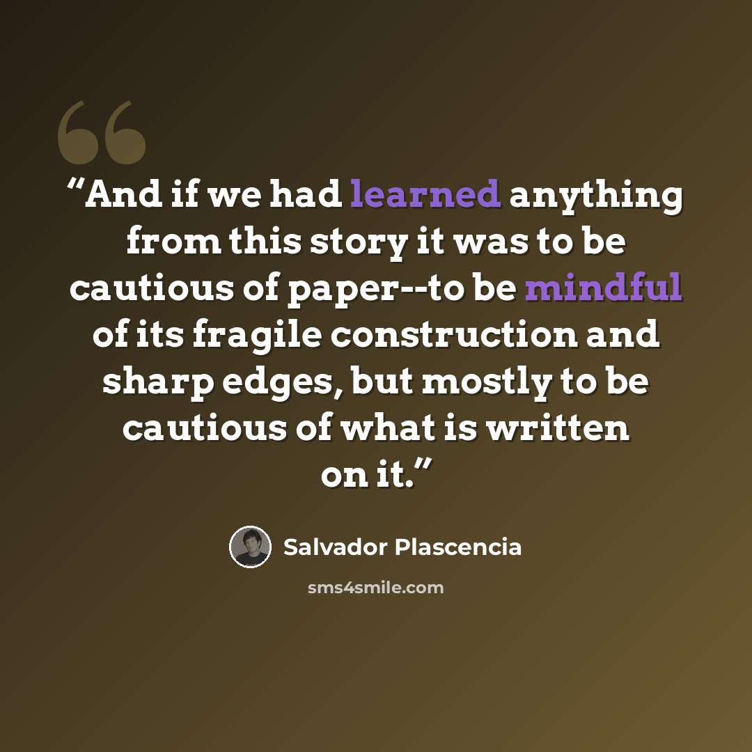 “And if we had learned anything from this story it was to be cautious of paper--to be mindful of its fragile construction and sharp edges, but mostly to be cautious of what is written on it.” quote by Salvador Plascencia