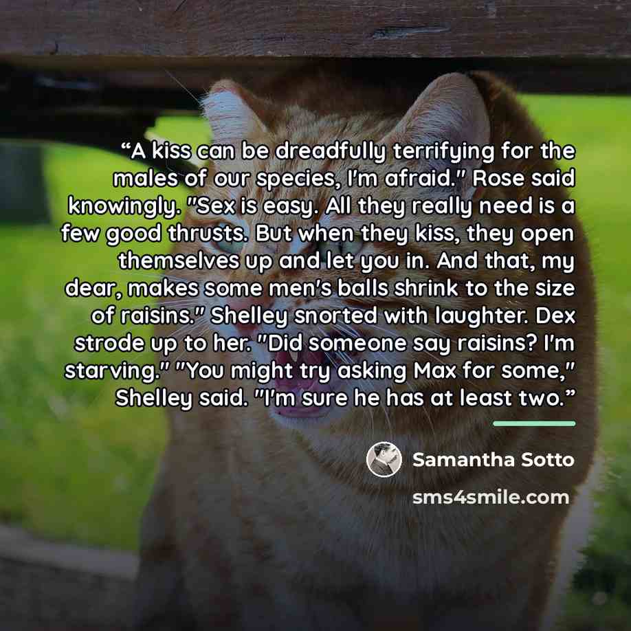 “A kiss can be dreadfully terrifying for the males of our species, I'm afraid." Rose said knowingly. "Sex is easy. All they really need is a few good thrusts. But when they kiss, they open themselves up and let you in. And that, my dear, makes some men's balls shrink to the size of raisins."…” quote by Samantha Sotto