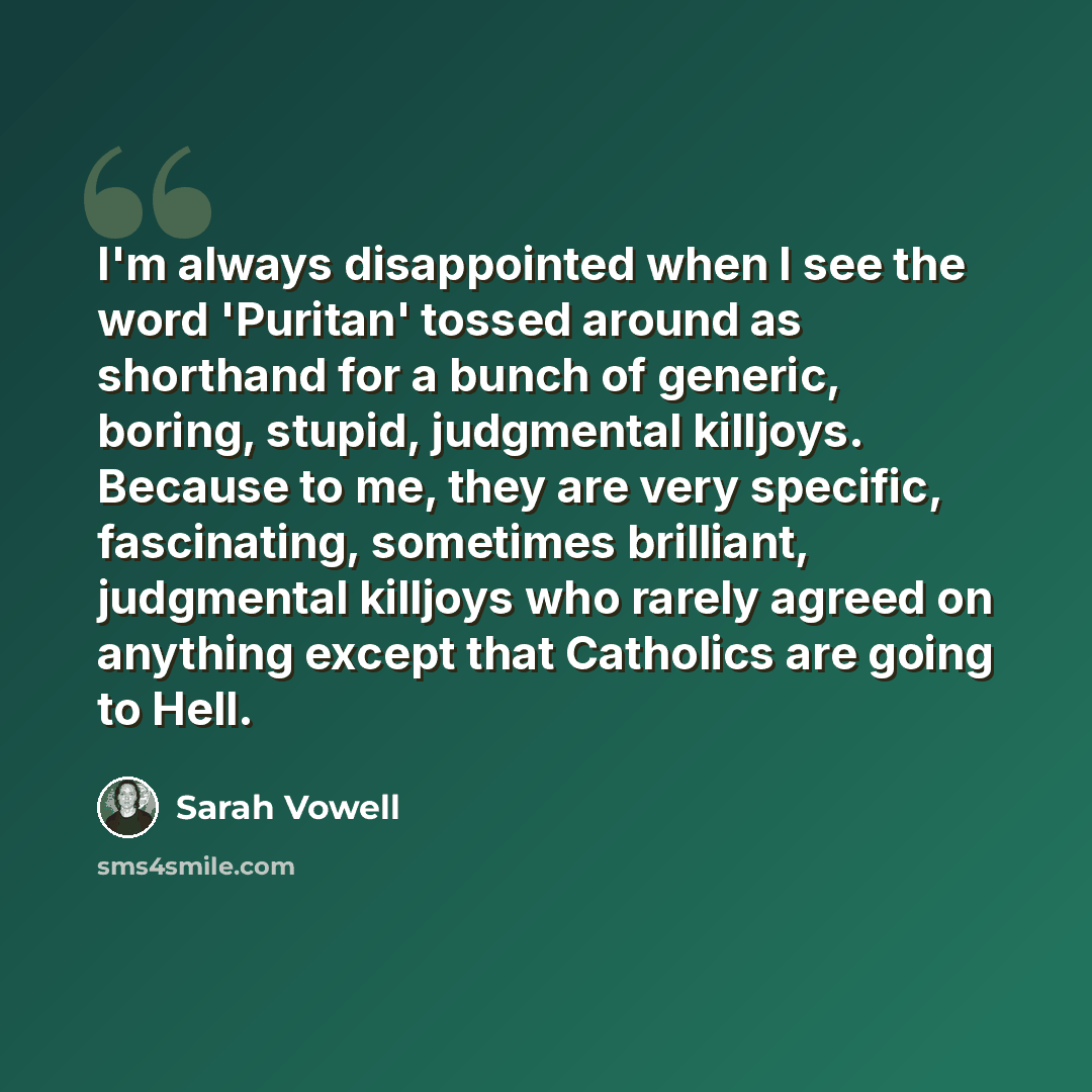 “I'm always disappointed when I see the word 'Puritan' tossed around as shorthand for a bunch of generic, boring, stupid, judgmental killjoys. Because to me, they are very specific, fascinating, sometimes brilliant, judgmental killjoys who rarely agreed on anything except that Catholics are going…” quote by Sarah Vowell