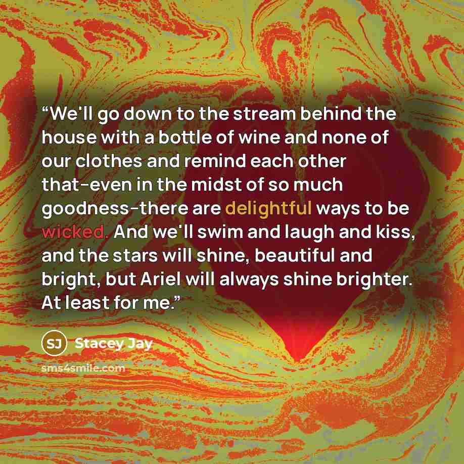 “We'll go down to the stream behind the house with a bottle of wine and none of our clothes and remind each other that--even in the midst of so much goodness--there are delightful ways to be wicked. And we'll swim and laugh and kiss, and the stars will shine, beautiful and bright, but Ariel will…” quote by Stacey Jay