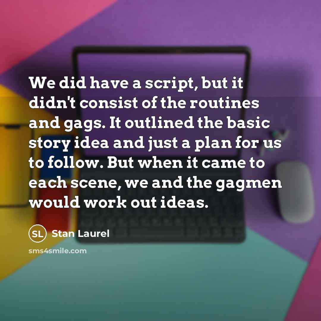 “We did have a script, but it didn't consist of the routines and gags. It outlined the basic story idea and just a plan for us to follow. But when it came to each scene, we and the gagmen would work out ideas.” quote by Stan Laurel