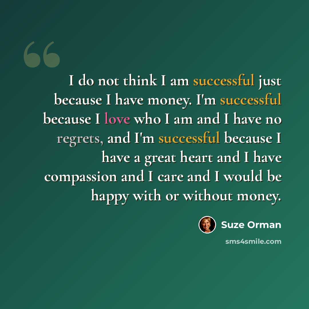 “I do not think I am successful just because I have money. I'm successful because I love who I am and I have no regrets, and I'm successful because I have a great heart and I have compassion and I care and I would be happy with or without money.” quote by Suze Orman