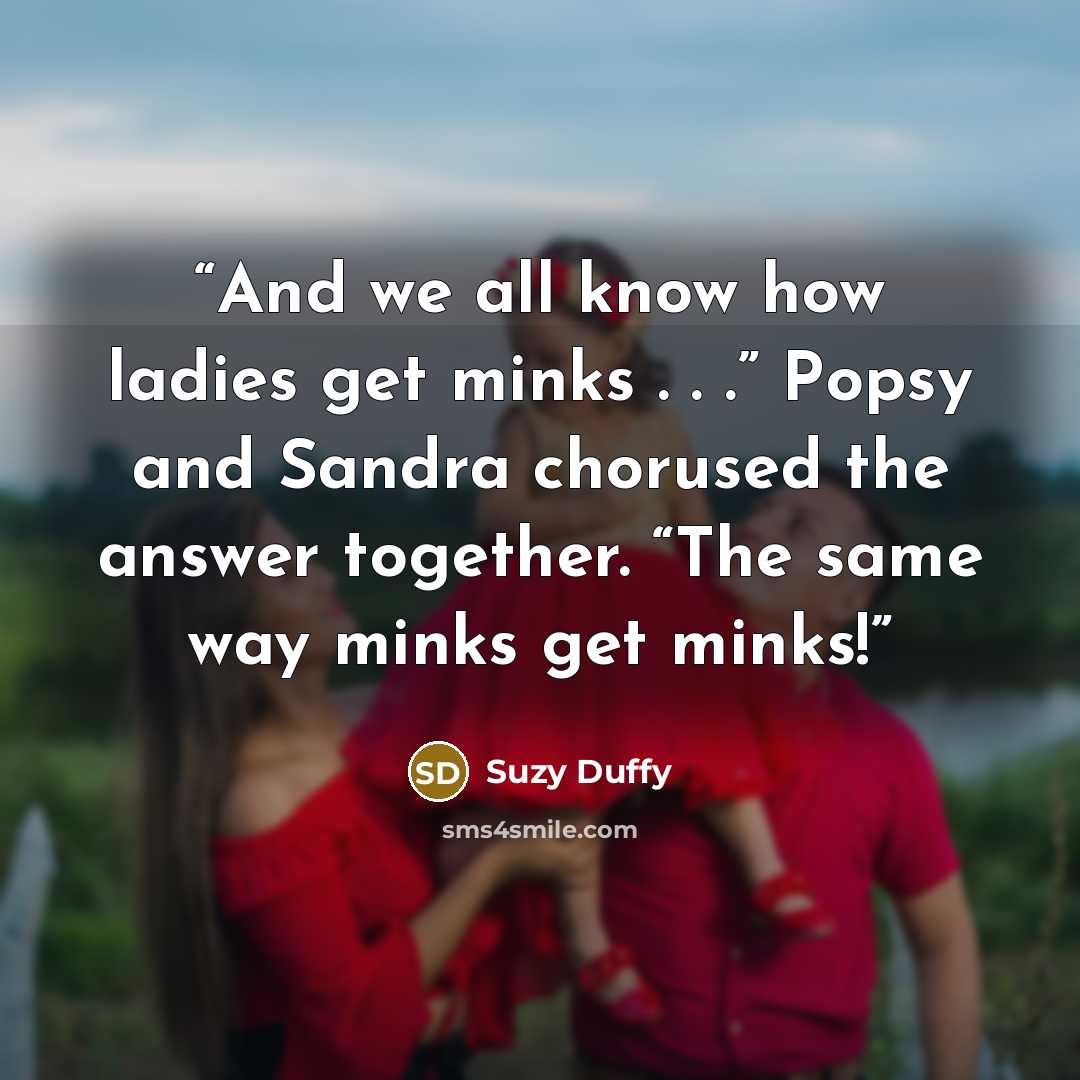 “And we all know how ladies get minks . . .” Popsy and Sandra chorused the answer together. “The same way minks get minks!” quote by Suzy Duffy