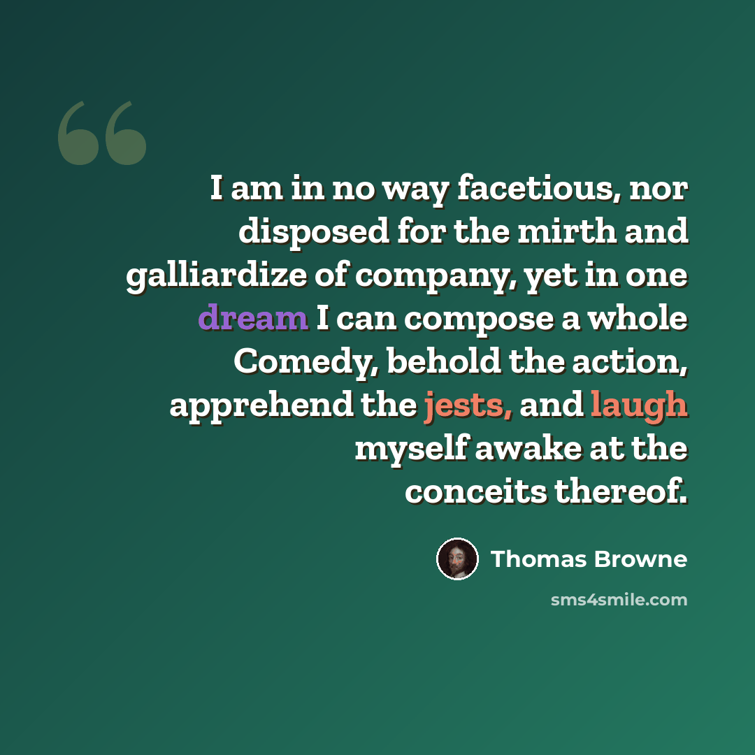 “I am in no way facetious, nor disposed for the mirth and galliardize of company, yet in one dream I can compose a whole Comedy, behold the action, apprehend the jests, and laugh myself awake at the conceits thereof.” quote by Thomas Browne