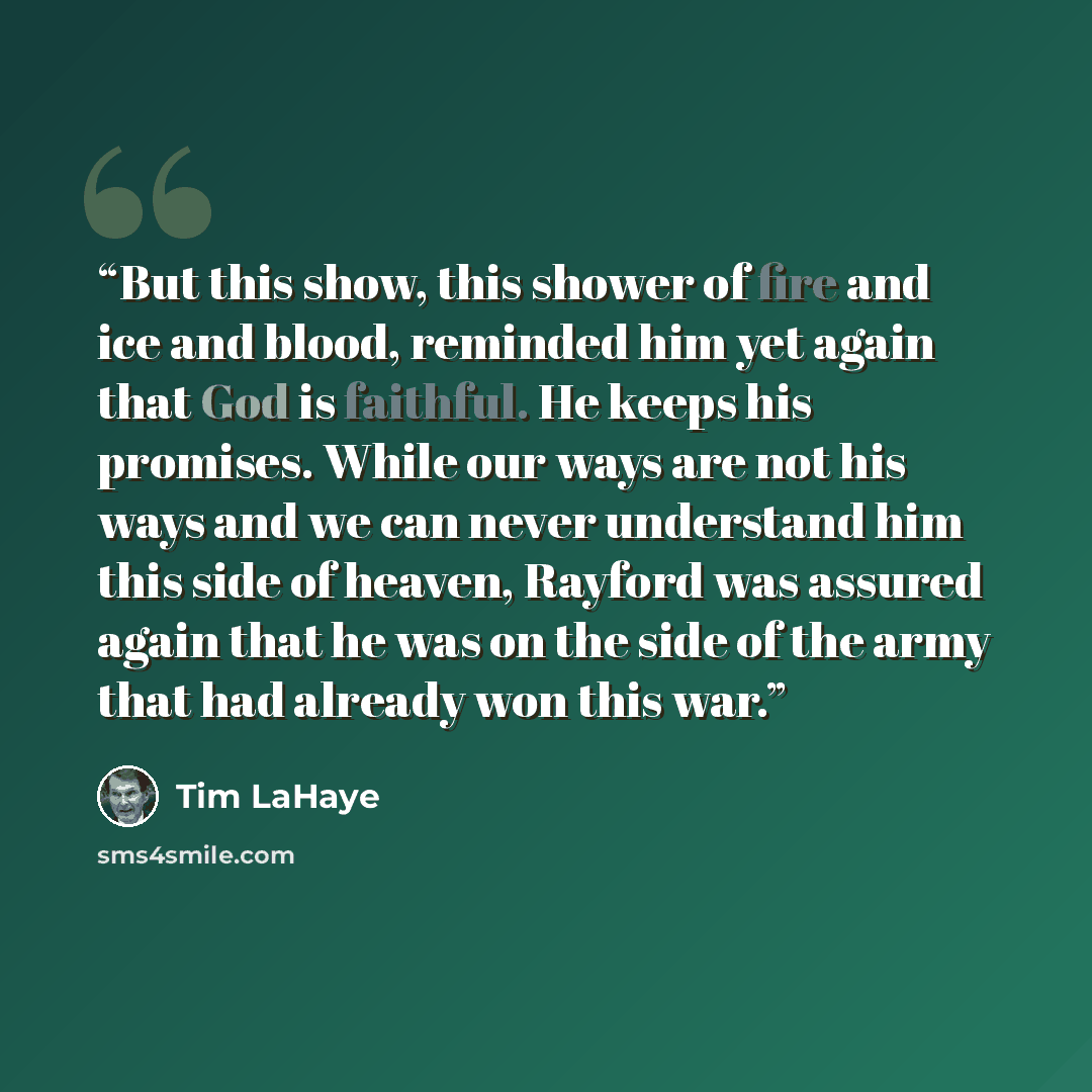 “But this show, this shower of fire and ice and blood, reminded him yet again that God is faithful. He keeps his promises. While our ways are not his ways and we can never understand him this side of heaven, Rayford was assured again that he was on the side of the army that had already won this war.” quote by Tim LaHaye