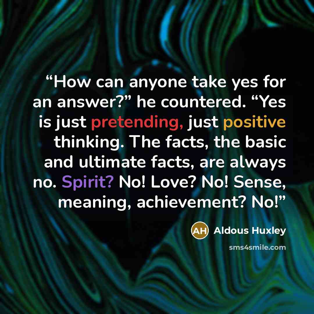 “How can anyone take yes for an answer?” he countered. “Yes is just pretending, just positive thinking. The facts, the basic and ultimate facts, are always no. Spirit? No! Love? No! Sense, meaning, achievement? No!” quote by Aldous Huxley