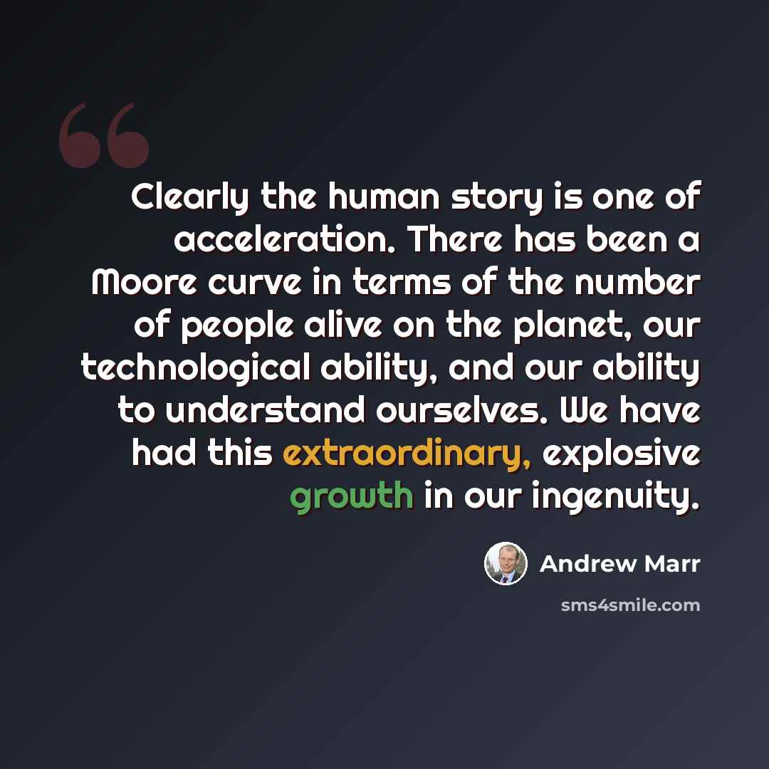 “Clearly the human story is one of acceleration. There has been a Moore curve in terms of the number of people alive on the planet, our technological ability, and our ability to understand ourselves. We have had this extraordinary, explosive growth in our ingenuity.” quote by Andrew Marr