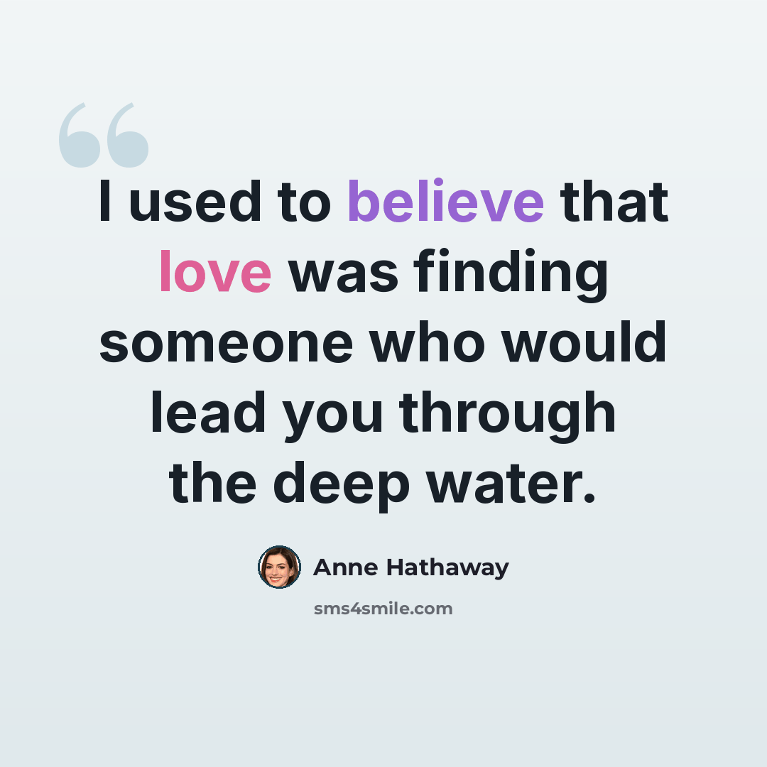 “I used to believe that love was finding someone who would lead you through the deep water.” quote by Anne Hathaway