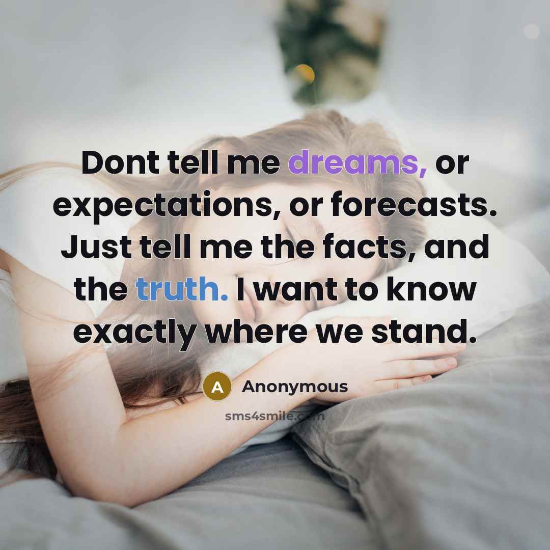 “Dont tell me dreams, or expectations, or forecasts. Just tell me the facts, and the truth. I want to know exactly where we stand.” quote by Anonymous