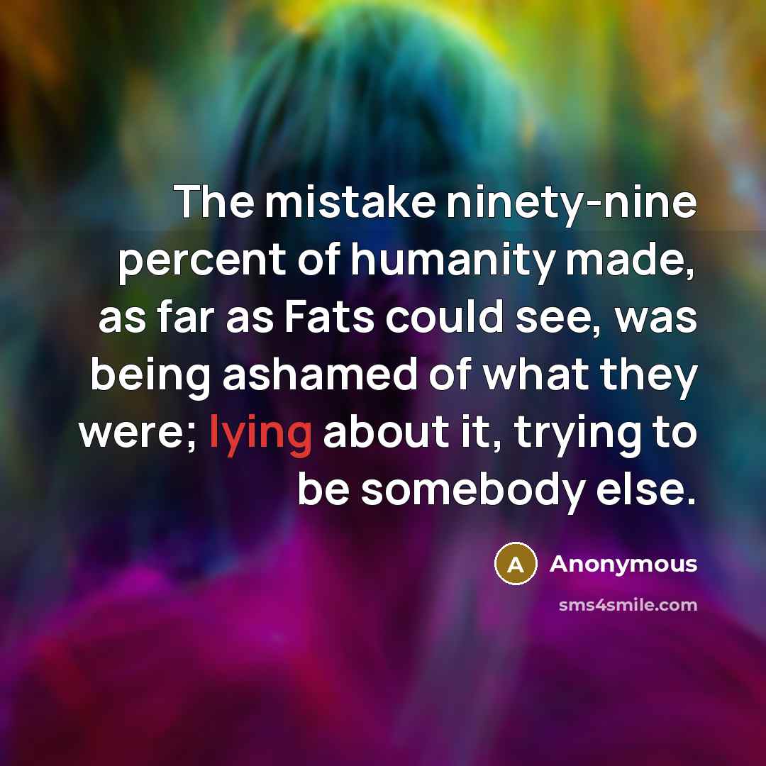 “The mistake ninety-nine percent of humanity made, as far as Fats could see, was being ashamed of what they were; lying about it, trying to be somebody else.” quote by Anonymous