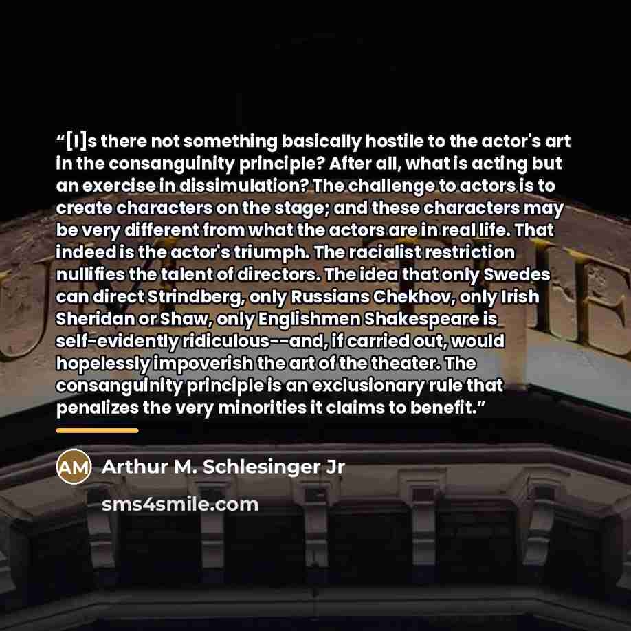 “[I]s there not something basically hostile to the actor's art in the consanguinity principle? After all, what is acting but an exercise in dissimulation? The challenge to actors is to create characters on the stage; and these characters may be very different from what the actors are in real life…” quote by Arthur M. Schlesinger Jr