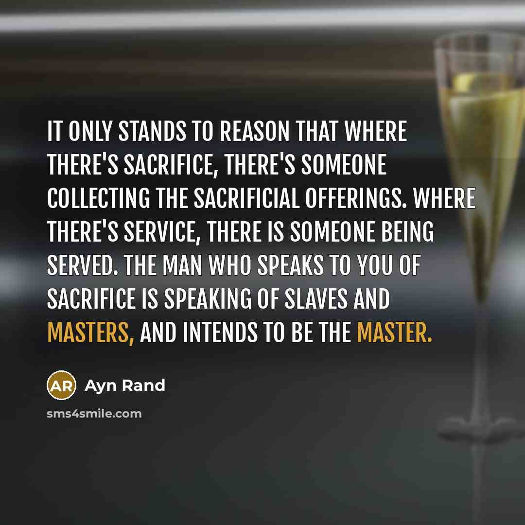 “It only stands to reason that where there's sacrifice, there's someone collecting the sacrificial offerings. Where there's service, there is someone being served. The man who speaks to you of sacrifice is speaking of slaves and masters, and intends to be the master.” quote by Ayn Rand