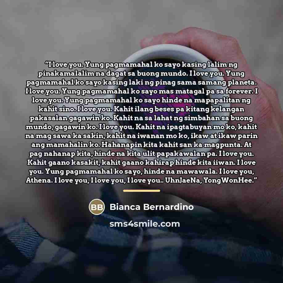 “I love you. Yung pagmamahal ko sayo kasing lalim ng pinakamalalim na dagat sa buong mundo. I love you. Yung pagmamahal ko sayo kasing laki ng pinag sama samang planeta. I love you. Yung pagmamahal ko sayo mas matagal pa sa forever. I love you. Yung pagmamahal ko sayo hinde na mapapalitan ng kahit…” quote by Bianca Bernardino