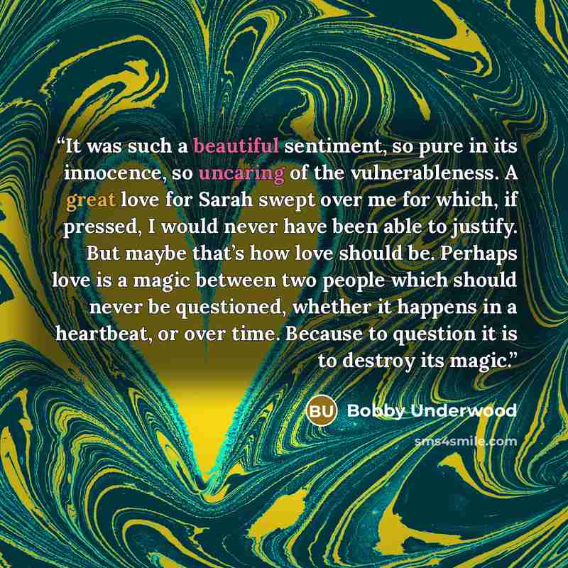 “It was such a beautiful sentiment, so pure in its innocence, so uncaring of the vulnerableness. A great love for Sarah swept over me for which, if pressed, I would never have been able to justify. But maybe that’s how love should be. Perhaps love is a magic between two people which should never be…” quote by Bobby Underwood