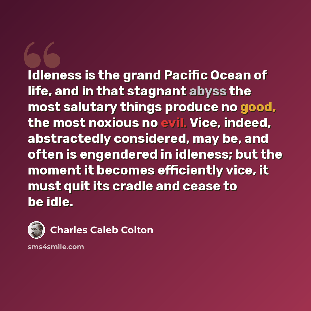 “Idleness is the grand Pacific Ocean of life, and in that stagnant abyss the most salutary things produce no good, the most noxious no evil. Vice, indeed, abstractedly considered, may be, and often is engendered in idleness; but the moment it becomes efficiently vice, it must quit its cradle and…” quote by Charles Caleb Colton