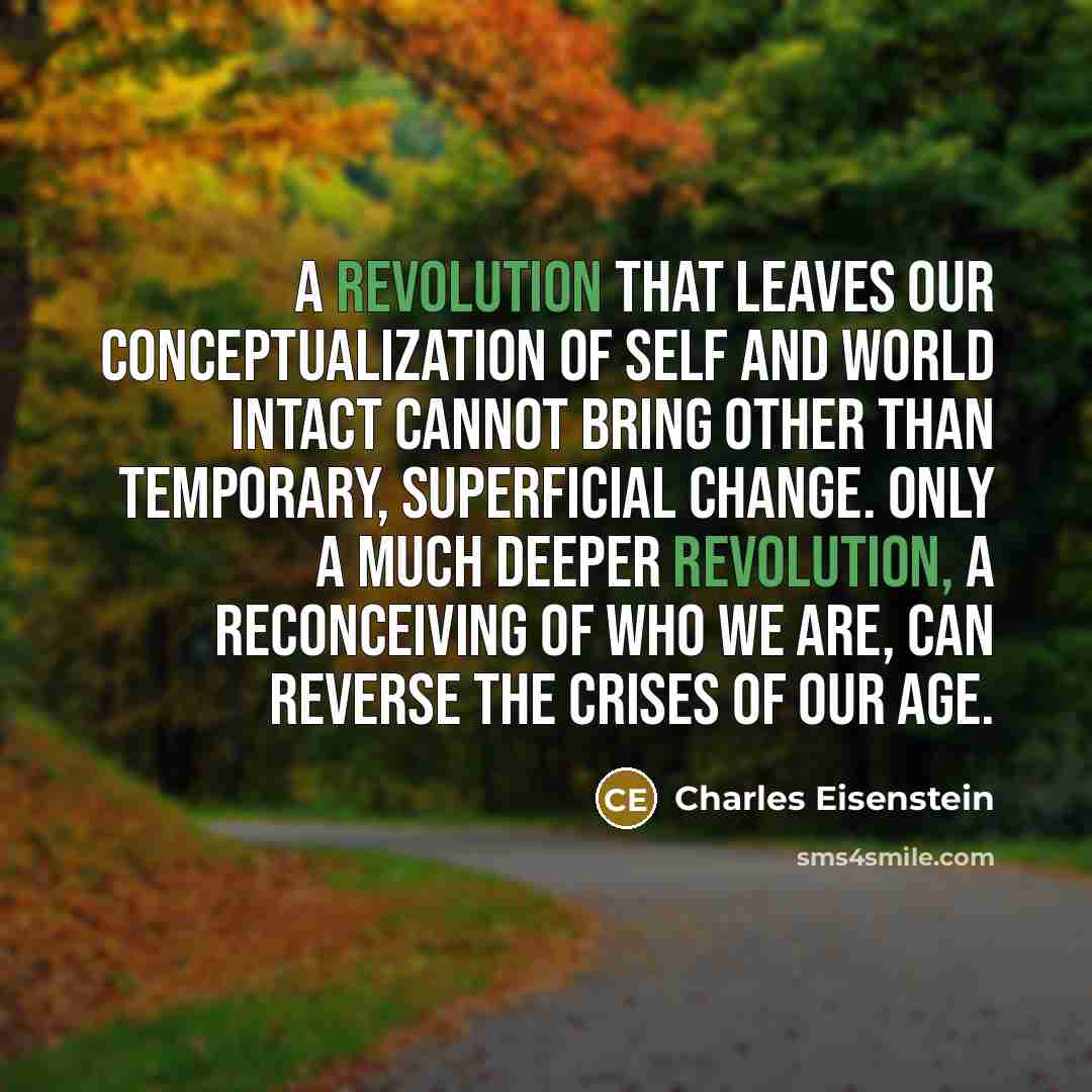 “A revolution that leaves our conceptualization of self and world intact cannot bring other than temporary, superficial change. Only a much deeper revolution, a reconceiving of who we are, can reverse the crises of our age.” quote by Charles Eisenstein