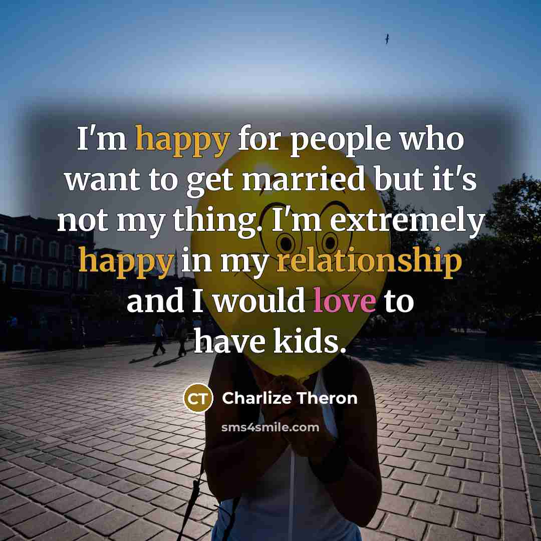“I'm happy for people who want to get married but it's not my thing. I'm extremely happy in my relationship and I would love to have kids.” quote by Charlize Theron