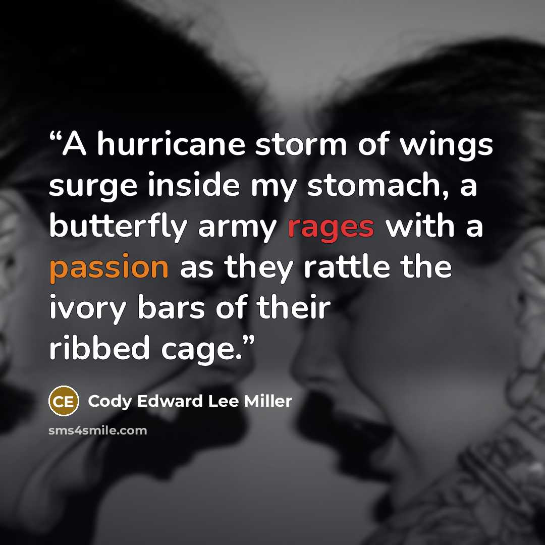 “A hurricane storm of wings surge inside my stomach, a butterfly army rages with a passion as they rattle the ivory bars of their ribbed cage.” quote by Cody Edward Lee Miller