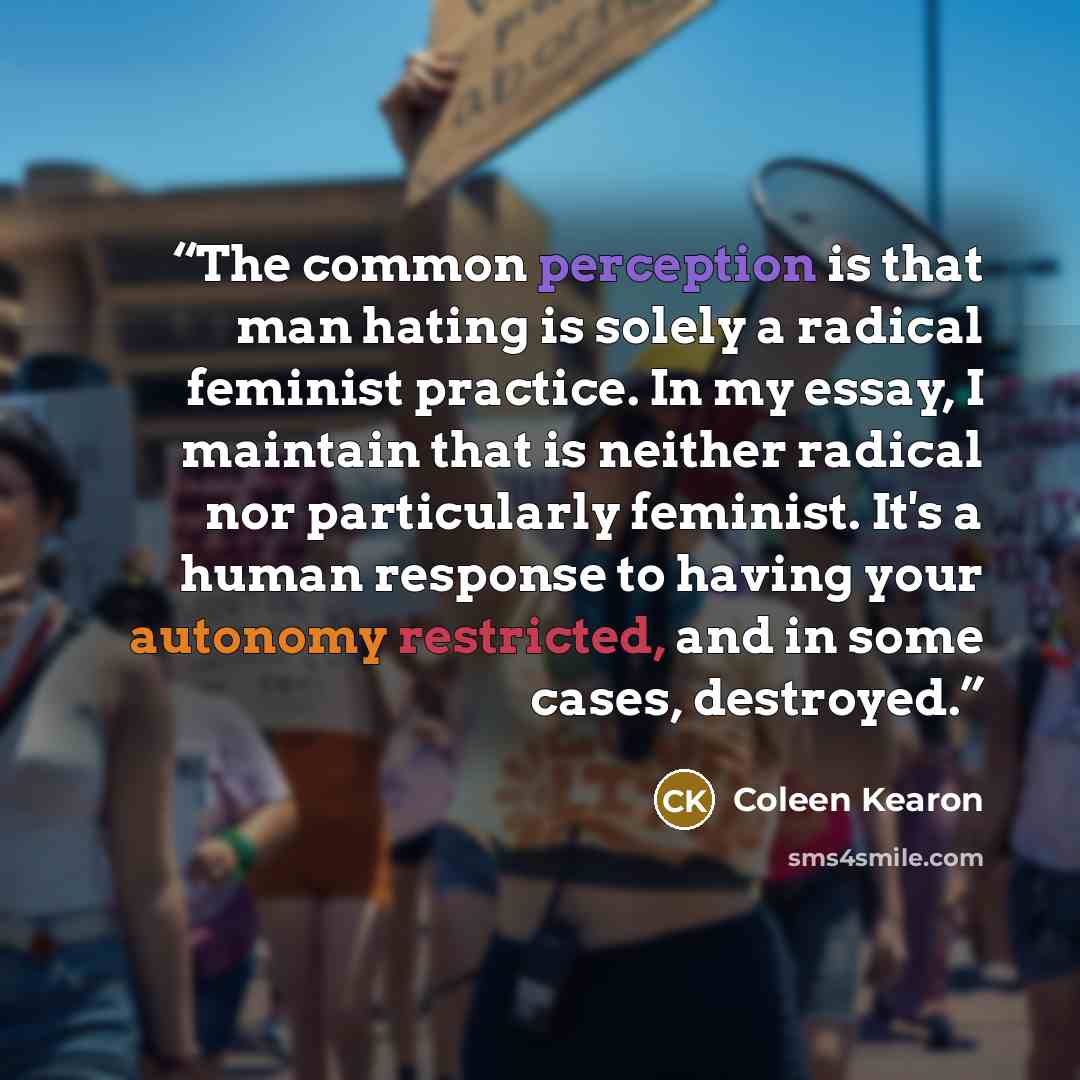 “The common perception is that man hating is solely a radical feminist practice. In my essay, I maintain that is neither radical nor particularly feminist. It's a human response to having your autonomy restricted, and in some cases, destroyed.” quote by Coleen Kearon
